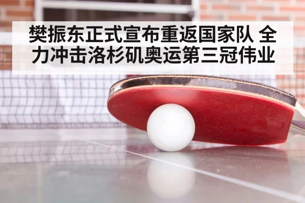 樊振东正式宣布重返国家队 全力冲击洛杉矶奥运第三冠伟业